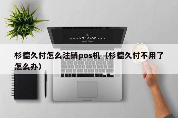 杉德久付怎么注销pos机（杉德久付不用了怎么办）