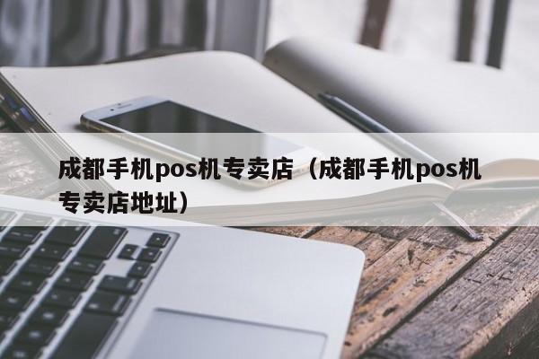 成都手机pos机专卖店（成都手机pos机专卖店地址）