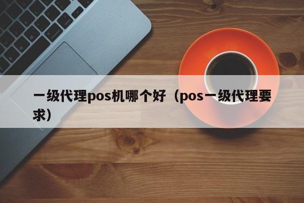 一级代理pos机哪个好（pos一级代理要求）