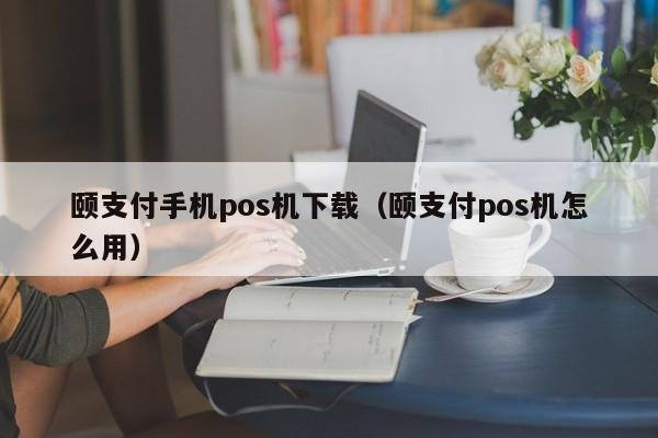 颐支付手机pos机下载（颐支付pos机怎么用）