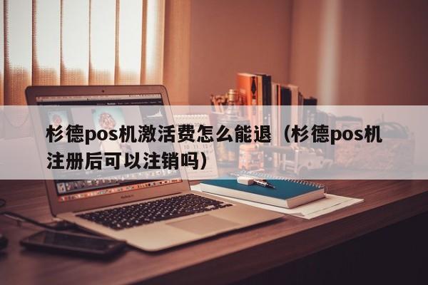 杉德pos机激活费怎么能退（杉德pos机注册后可以注销吗）