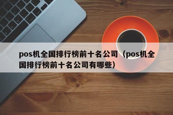 pos机全国排行榜前十名公司（pos机全国排行榜前十名公司有哪些）