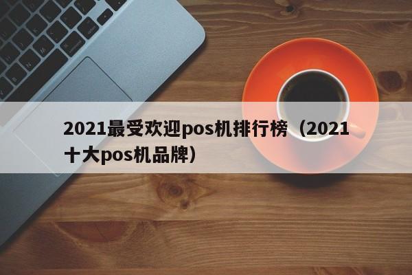 2021最受欢迎pos机排行榜（2021十大pos机品牌）