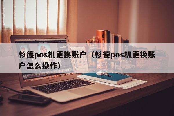 杉德pos机更换账户（杉德pos机更换账户怎么操作）