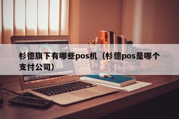 杉德旗下有哪些pos机（杉德pos是哪个支付公司）