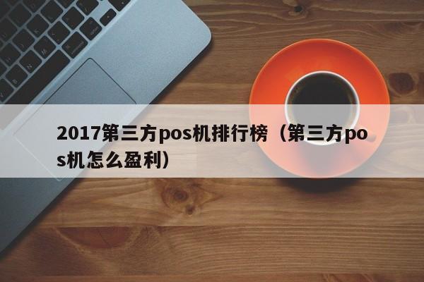 2017第三方pos机排行榜（第三方pos机怎么盈利）