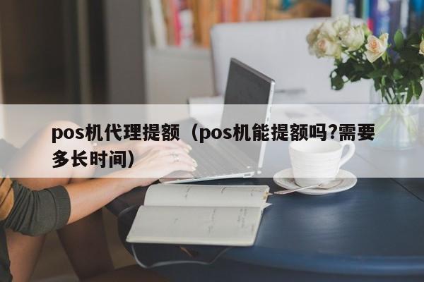 pos机代理提额（pos机能提额吗?需要多长时间）