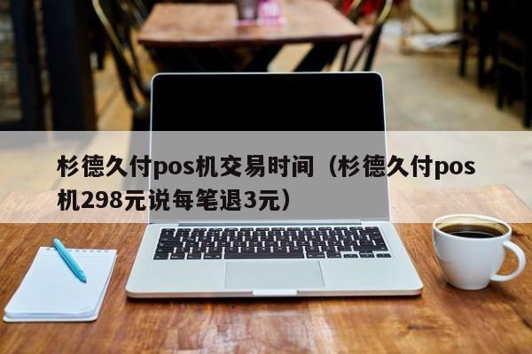 杉德久付pos机交易时间（杉德久付pos机298元说每笔退3元）