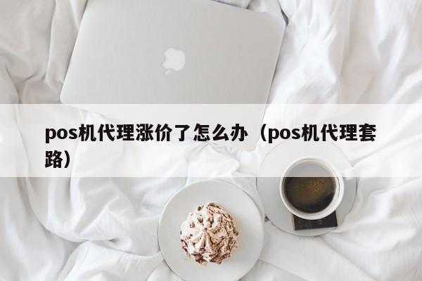 pos机代理涨价了怎么办（pos机代理套路）