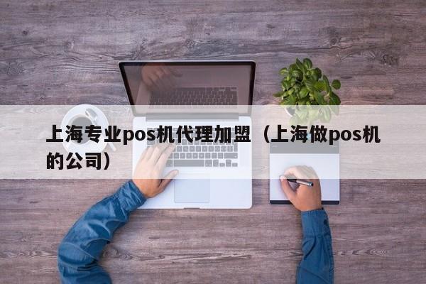 上海专业pos机代理加盟（上海做pos机的公司）