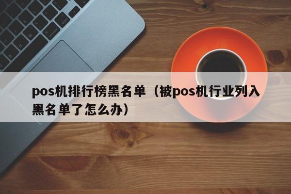 pos机排行榜黑名单（被pos机行业列入黑名单了怎么办）