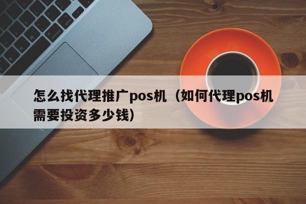 怎么找代理推广pos机（如何代理pos机需要投资多少钱）