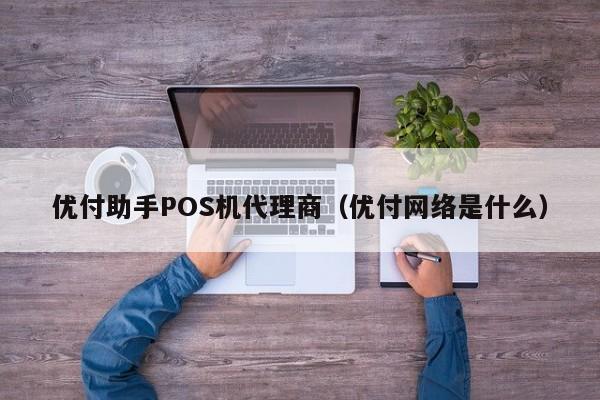 优付助手POS机代理商（优付网络是什么）