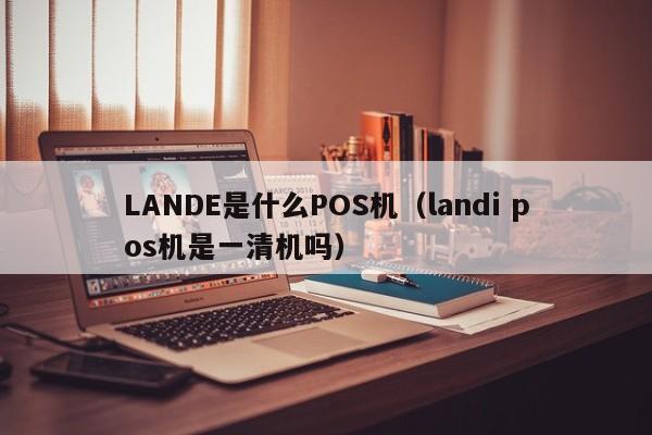 LANDE是什么POS机（landi pos机是一清机吗）