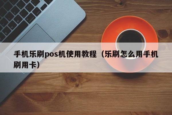 手机乐刷pos机使用教程（乐刷怎么用手机刷用卡）