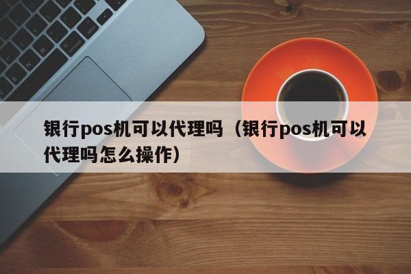 银行pos机可以代理吗（银行pos机可以代理吗怎么操作）