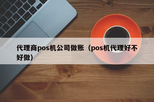 代理商pos机公司做账（pos机代理好不好做）