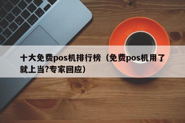 十大免费pos机排行榜（免费pos机用了就上当?专家回应）