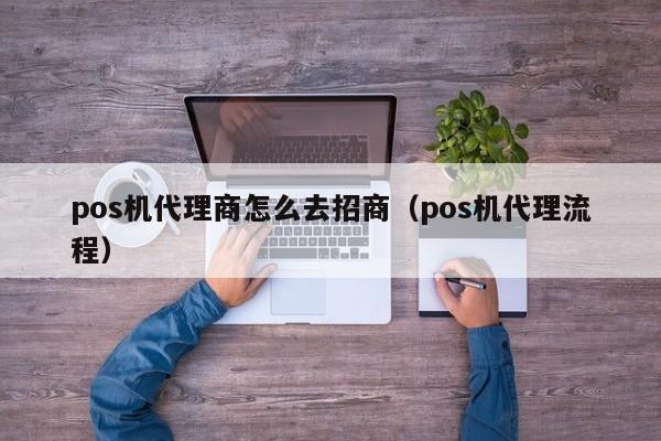 pos机代理商怎么去招商（pos机代理流程）