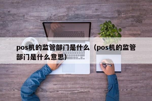 pos机的监管部门是什么（pos机的监管部门是什么意思）