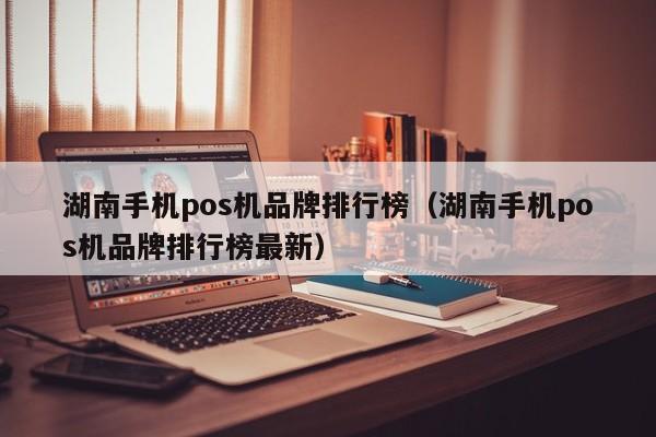 湖南手机pos机品牌排行榜（湖南手机pos机品牌排行榜最新）