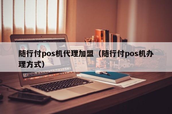 随行付pos机代理加盟（随行付pos机办理方式）