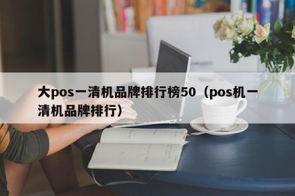 大pos一清机品牌排行榜50（pos机一清机品牌排行）