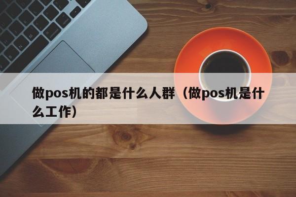 做pos机的都是什么人群（做pos机是什么工作）