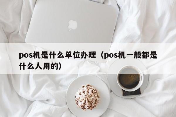 pos机是什么单位办理（pos机一般都是什么人用的）