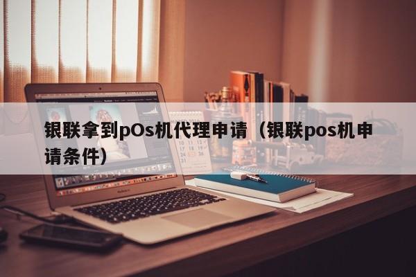 银联拿到pOs机代理申请（银联pos机申请条件）