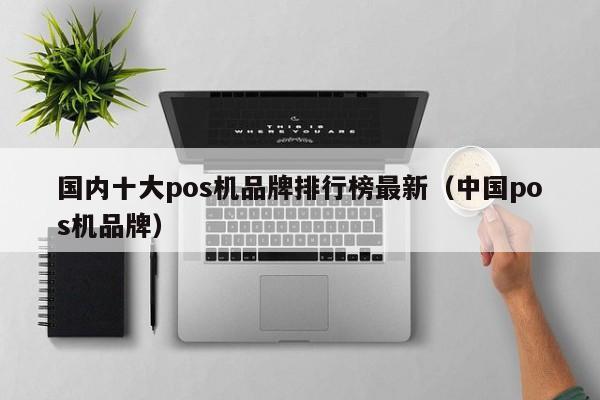 国内十大pos机品牌排行榜最新（中国pos机品牌）