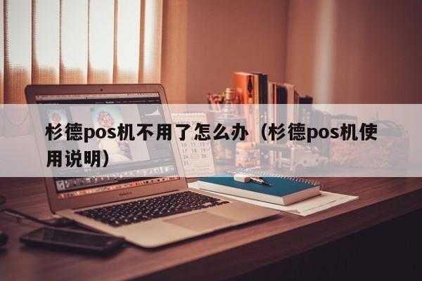 杉德pos机不用了怎么办（杉德pos机使用说明）