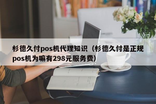 杉德久付pos机代理知识（杉德久付是正规pos机为嘛有298元服务费）