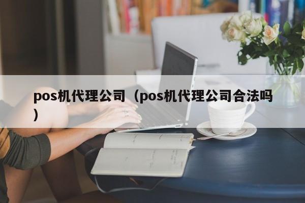 pos机代理公司（pos机代理公司合法吗）