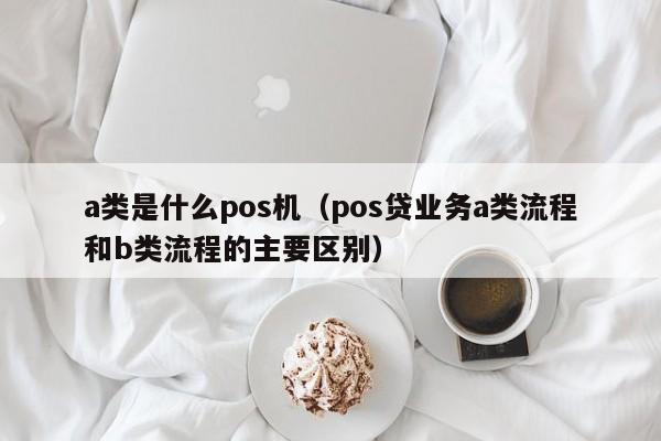 a类是什么pos机（pos贷业务a类流程和b类流程的主要区别）