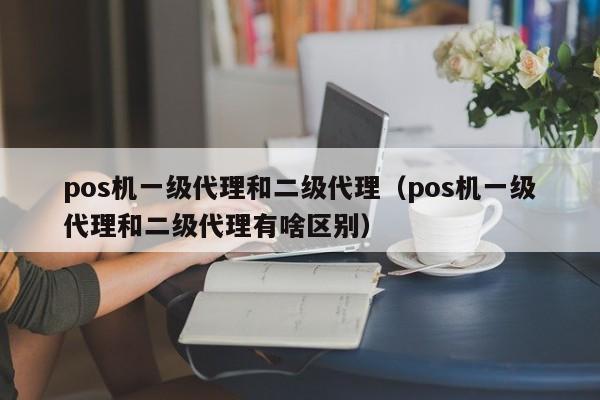 pos机一级代理和二级代理（pos机一级代理和二级代理有啥区别）