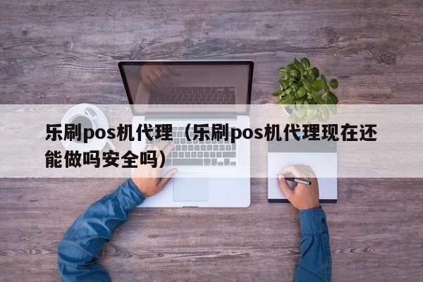 乐刷pos机代理（乐刷pos机代理现在还能做吗安全吗）