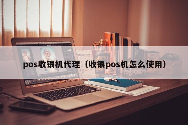 pos收银机代理（收银pos机怎么使用）