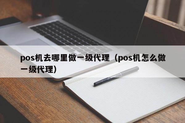 pos机去哪里做一级代理（pos机怎么做一级代理）