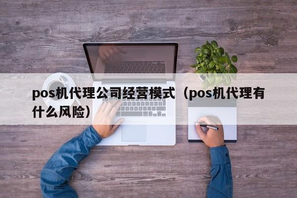 pos机代理公司经营模式（pos机代理有什么风险）