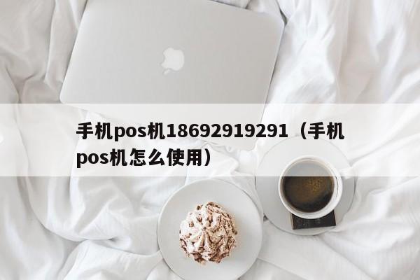 手机pos机18692919291（手机pos机怎么使用）